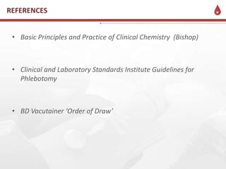 • Basic Principles and Practice of Clinical Chemistry (Bishop)
• Clinical and Laboratory Standards Institute Guidelines for
Phlebotomy
• BD Vacutainer ‘Order of Draw’
REFERENCES
 