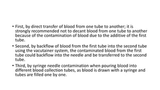 • First, by direct transfer of blood from one tube to another; it is
strongly recommended not to decant blood from one tube to another
because of the contamination of blood due to the additive of the first
tube.
• Second, by backflow of blood from the first tube into the second tube
using the vacutainer system, the contaminated blood from the first
tube could backflow into the needle and be transferred to the second
tube.
• Third, by syringe needle contamination when pouring blood into
different blood collection tubes, as blood is drawn with a syringe and
tubes are filled one by one.
 