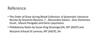 Reference
• The Order of Draw during Blood Collection: A Systematic Literature
Review by Giacomo Bazzano ,† , Alessandro Galazzi , Gian Domenico
Giusti , Mauro Panigada and Dario Laquintana.
• Phlebotomy Notes by Susan King Strasinger,DA, MT (ASCP) and
Marjorie Schaub Di Lorenzo, MT (ASCP), SH.
 
