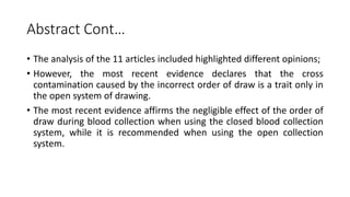Abstract Cont…
• The analysis of the 11 articles included highlighted different opinions;
• However, the most recent evidence declares that the cross
contamination caused by the incorrect order of draw is a trait only in
the open system of drawing.
• The most recent evidence affirms the negligible effect of the order of
draw during blood collection when using the closed blood collection
system, while it is recommended when using the open collection
system.
 