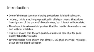 Introduction
• One of the most common nursing procedures is blood collection.
• Indeed, this is a technique practiced in all departments that allows
investigation of the patient’s blood values, but it is not without risks.
• Therefore, it is extremely important that the results obtained are true
and without mistakes.
• It is well known that the pre-analytical phase is essential for good-
quality laboratory results.
• several studies have shown that almost 75% of all analytical mistakes
occur during blood collection
 