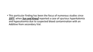 • This particular finding has been the focus of numerous studies since
1977, when Sun and Knauf reported a case of spurious hyperkalemia
and hypocalcemia due to suspected blood contamination with an
Additive from secondary Vial.
 