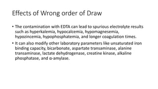Effects of Wrong order of Draw
• The contamination with EDTA can lead to spurious electrolyte results
such as hyperkalemia, hypocalcemia, hypomagnesemia,
hypozincemia, hypophosphatemia, and longer coagulation times.
• It can also modify other laboratory parameters like unsaturated iron
binding capacity, bicarbonate, aspartate transaminase, alanine
transaminase, lactate dehydrogenase, creatine kinase, alkaline
phosphatase, and α-amylase.
 