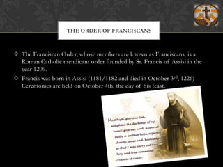 THE ORDER OF FRANCISCANSThe Franciscan Order, whose members are known as Franciscans, is a Roman Catholic mendicant order founded by St. Francis of Assisi in the year 1209.