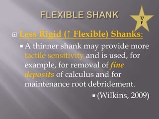 FLEXIBLE SHANKLess Rigid (↑ Flexible) Shanks: A thinner shank may provide more tactile sensitivity and is used, for example, for removal of fine deposits of calculus and for maintenance root debridement.(Wilkins, 2009)T/F