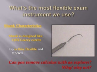 What’s the most flexible exam instrument we use?Shank CharacteristicsShank is designed like 11/12 Gracey curetteTip is thin, flexible and taperedCan you remove calculus with an explorer?       Why/ why not?