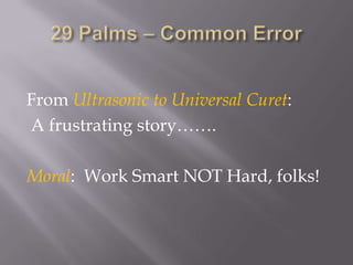 29 Palms – Common ErrorFrom Ultrasonic to Universal Curet:  A frustrating story…….Moral:  Work Smart NOT Hard, folks!
