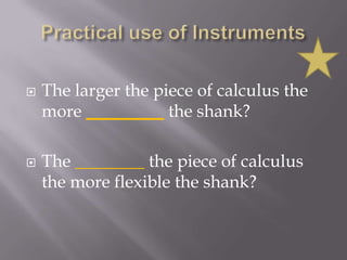 Practical use of InstrumentsThe larger the piece of calculus the more _________the shank?The ________ the piece of calculus the more flexible the shank?