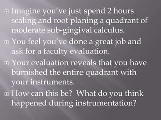 Imagine you’ve just spend 2 hours scaling and root planing a quadrant of moderate sub-gingival calculus.  You feel you’ve done a great job and ask for a faculty evaluation.Your evaluation reveals that you have burnished the entire quadrant with your instruments. How can this be?  What do you think happened during instrumentation?