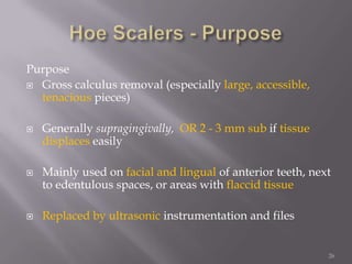 26Hoe Scalers - PurposePurposeGross calculus removal (especially large, accessible, tenacious pieces)Generally supragingivally,OR 2 - 3 mm sub if tissuedisplaces easilyMainly used on facial and lingual of anterior teeth, next to edentulous spaces, or areas with flaccid tissueReplaced by ultrasonic instrumentation and files