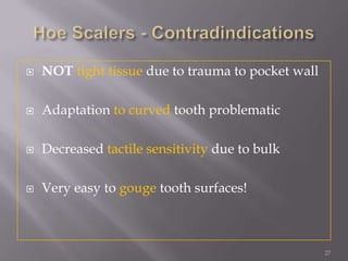 27Hoe Scalers - ContradindicationsNOT tight tissue due to trauma to pocket wallAdaptation to curved tooth problematicDecreased tactile sensitivity due to bulkVery easy to gouge tooth surfaces!