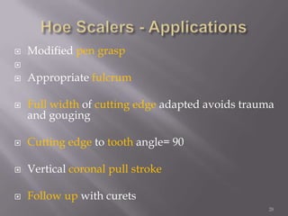 28Hoe Scalers - ApplicationsModified pen graspAppropriate fulcrumFull width of cutting edge adapted avoids trauma and gougingCutting edge to tooth angle= 90°Vertical coronal pull strokeFollow up with curets
