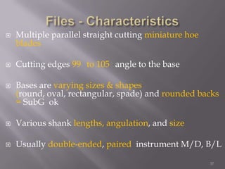 37Files - CharacteristicsMultiple parallel straight cutting miniature hoe blades Cutting edges 99° to 105°angle to the baseBases are varying sizes & shapes (round, oval, rectangular, spade) and rounded backs  = SubG  okVarious shank lengths, angulation, and sizeUsually double-ended, paired  instrument M/D, B/L		 