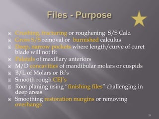 38Files - PurposeCrushing, fracturing or roughening  S/S Calc. Gross S/S removal or  burnished calculusDeep, narrow pockets where length/curve of curet blade will not fitPalatals of maxillary anteriorsM/D concavities of mandibular molars or cuspidsB/L of Molars or Bi’sSmooth rough CEJ’sRoot planing using “finishing files” challenging in deep areasSmoothing restoration margins or removing overhangs