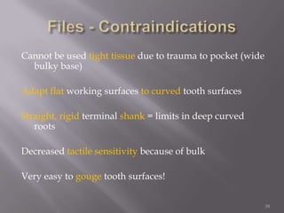 39Files - ContraindicationsCannot be used tight tissue due to trauma to pocket (wide bulky base)Adapt flat working surfaces to curved tooth surfaces Straight, rigid terminal shank = limits in deep curved rootsDecreased tactile sensitivity because of bulk Very easy to gouge tooth surfaces!