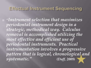 Effectual Instrument Sequencing“Instrument selection that maximizes periodontal instrument design in a strategic, methodical way.  Calculus removal is accomplished utilizing the most effective and efficient use of periodontal instruments.  Practical instrumentation involves a progressive pattern that is logical, chronological and systematic.”		         (Duff, 2009)
