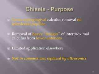 46Chisels - PurposeGross supragingivalcalculus removal no interdental papillaeRemoval of heavy “bridges” of interproximal calculus from lower anteriorsLimited application elsewhereNot in common use; replaced by ultrasonics