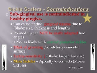 Sickle Scalers - ContraindicationsSub-gingival use is contraindicated in healthy gingiva.Can cause undue  gingival trauma due to (Blade: size, thickness and length)Pointed tip can NOT be easily adapted line anglesNot as likely with curved posterior sickles↑Risk of grooving /scratching cemental surfaceTactile sensitivity ↓ (Blade: larger, heavier)Mini Sickles – Apically to contacts (Morse Sickles)Wilkins, 2009