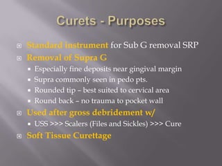 Curets - PurposesStandard instrument for Sub G removal SRPRemoval of Supra G Especially fine deposits near gingival marginSupra commonly seen in pedo pts.Rounded tip – best suited to cervical areaRound back – no trauma to pocket wallUsed after gross debridement w/ USS >>> Scalers (Files and Sickles) >>> CureSoft Tissue Curettage