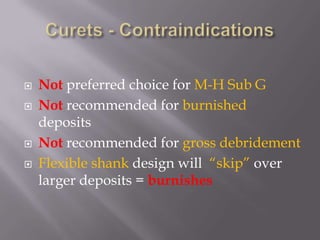 Curets - ContraindicationsNot preferred choice for M-H Sub GNot recommended for burnished depositsNot recommended for gross debridementFlexible shank design will  “skip” over larger deposits = burnishes 