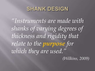 SHANK DESIGN	“Instruments are made with shanks of varying degrees of thickness and rigidity that relate to the purpose for which they are used.”(Wilkins, 2009)