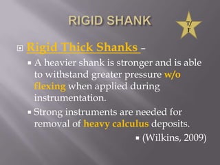 RIGID SHANKRigid Thick Shanks –A heavier shank is stronger and is able to withstand greater pressure w/o flexing when applied during instrumentation.Strong instruments are needed for removal of heavy calculus deposits.(Wilkins, 2009)T/F