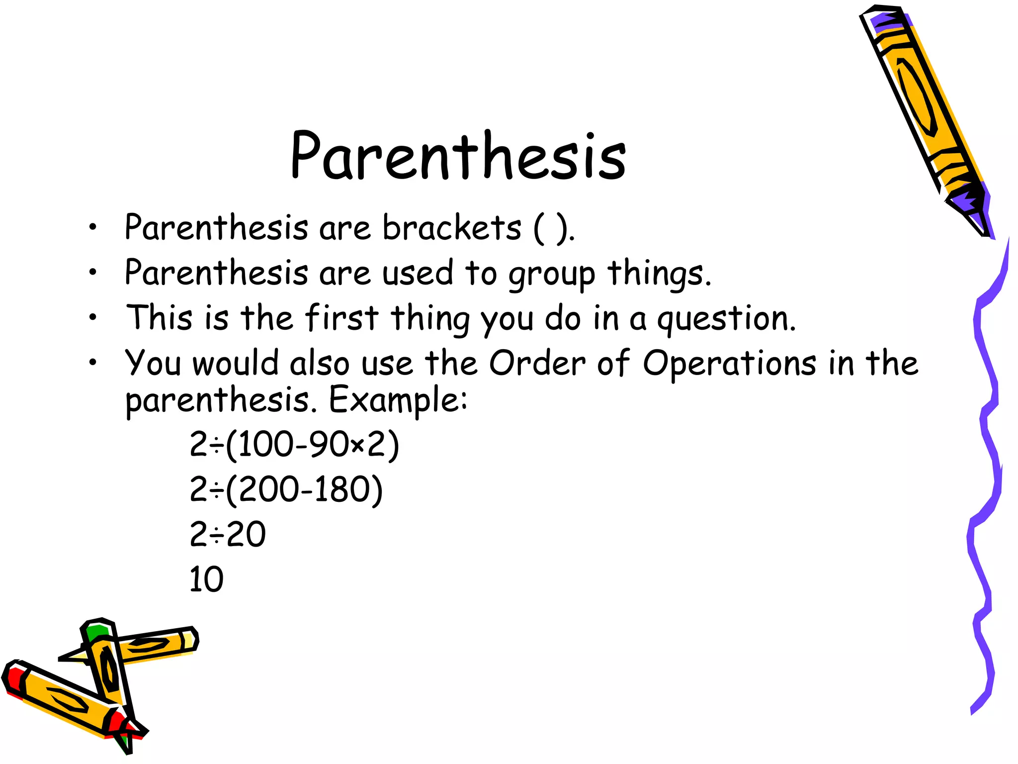 Parenthesis Parenthesis are brackets ( ). Parenthesis are used to group things. This is the first thing you do in a question. You would also use the Order of Operations in the parenthesis. Example: 2÷(100-90×2) 2÷(200-180) 2÷20 10 