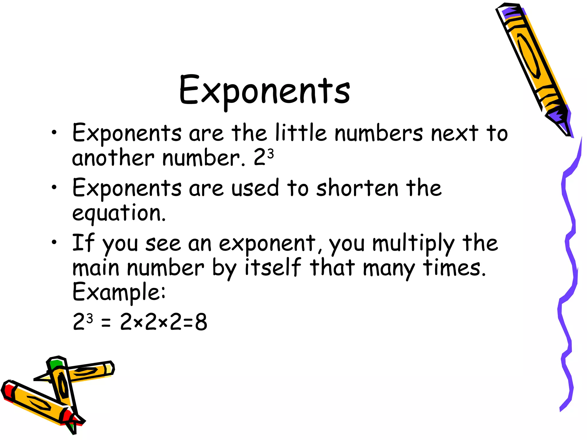 Exponents Exponents are the little numbers next to another number. 2 3 Exponents are used to shorten the equation. If you see an exponent, you multiply the main number by itself that many times. Example: 2 3  = 2×2×2=8 