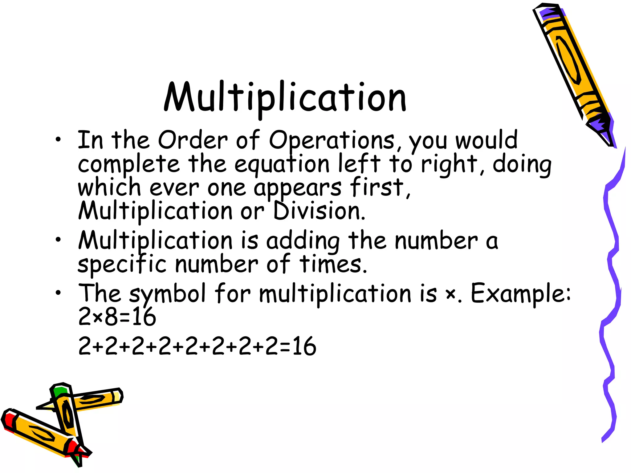 Multiplication In the Order of Operations, you would complete the equation left to right, doing which ever one appears first, Multiplication or Division. Multiplication is adding the number a specific number of times. The symbol for multiplication is ×. Example: 2×8=16 2+2+2+2+2+2+2+2=16 