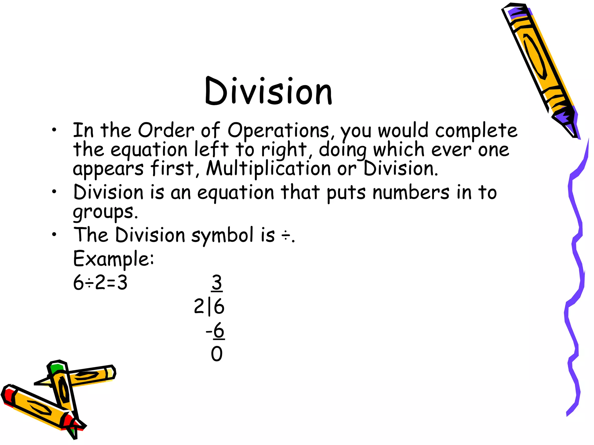 Division In the Order of Operations, you would complete the equation left to right, doing which ever one appears first, Multiplication or Division. Division is an equation that puts numbers in to groups. The Division symbol is ÷. Example:  6÷2=3   3   2|6   - 6   0 