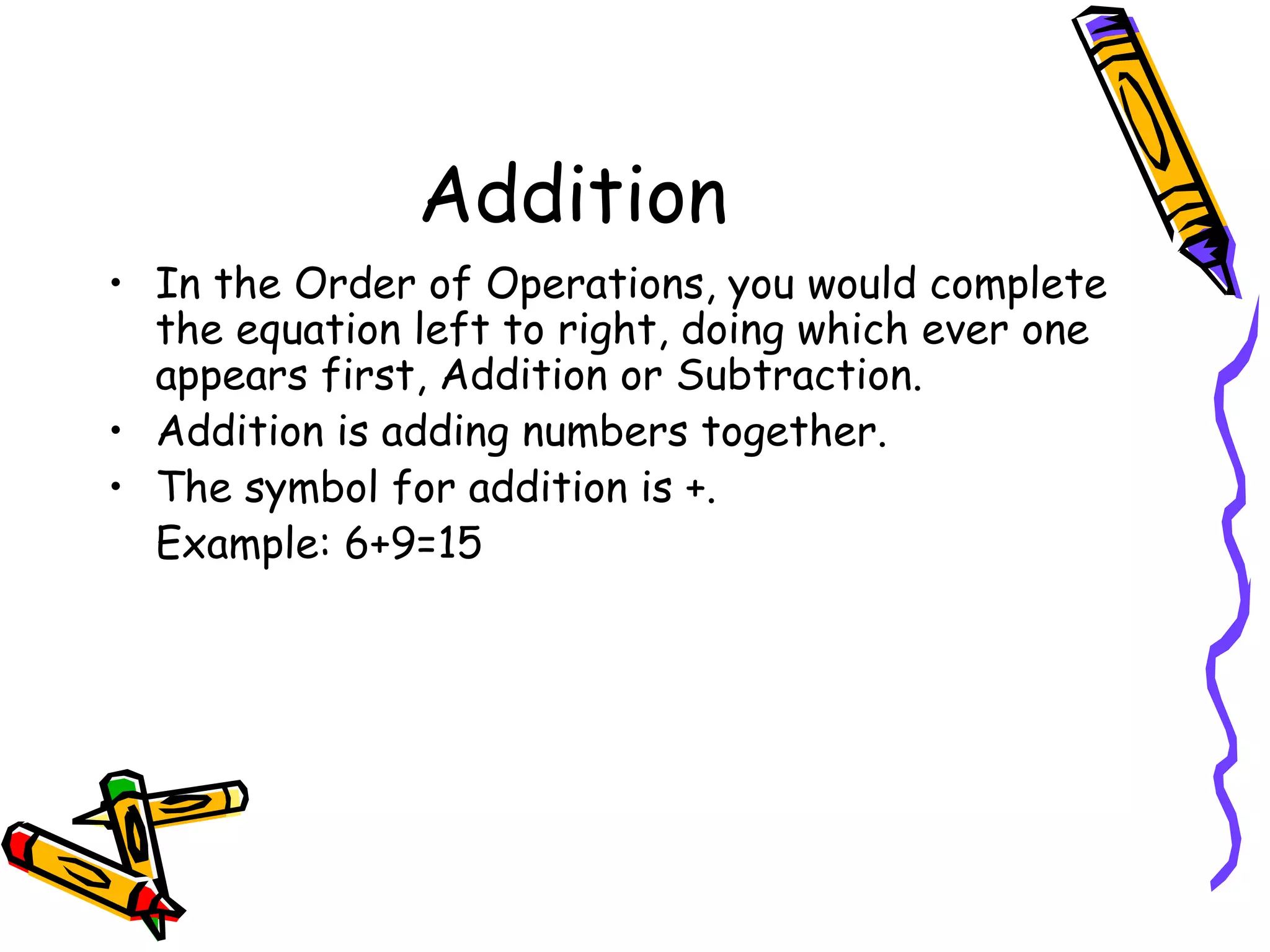 Addition In the Order of Operations, you would complete the equation left to right, doing which ever one appears first, Addition or Subtraction. Addition is adding numbers together. The symbol for addition is +. Example: 6+9=15 