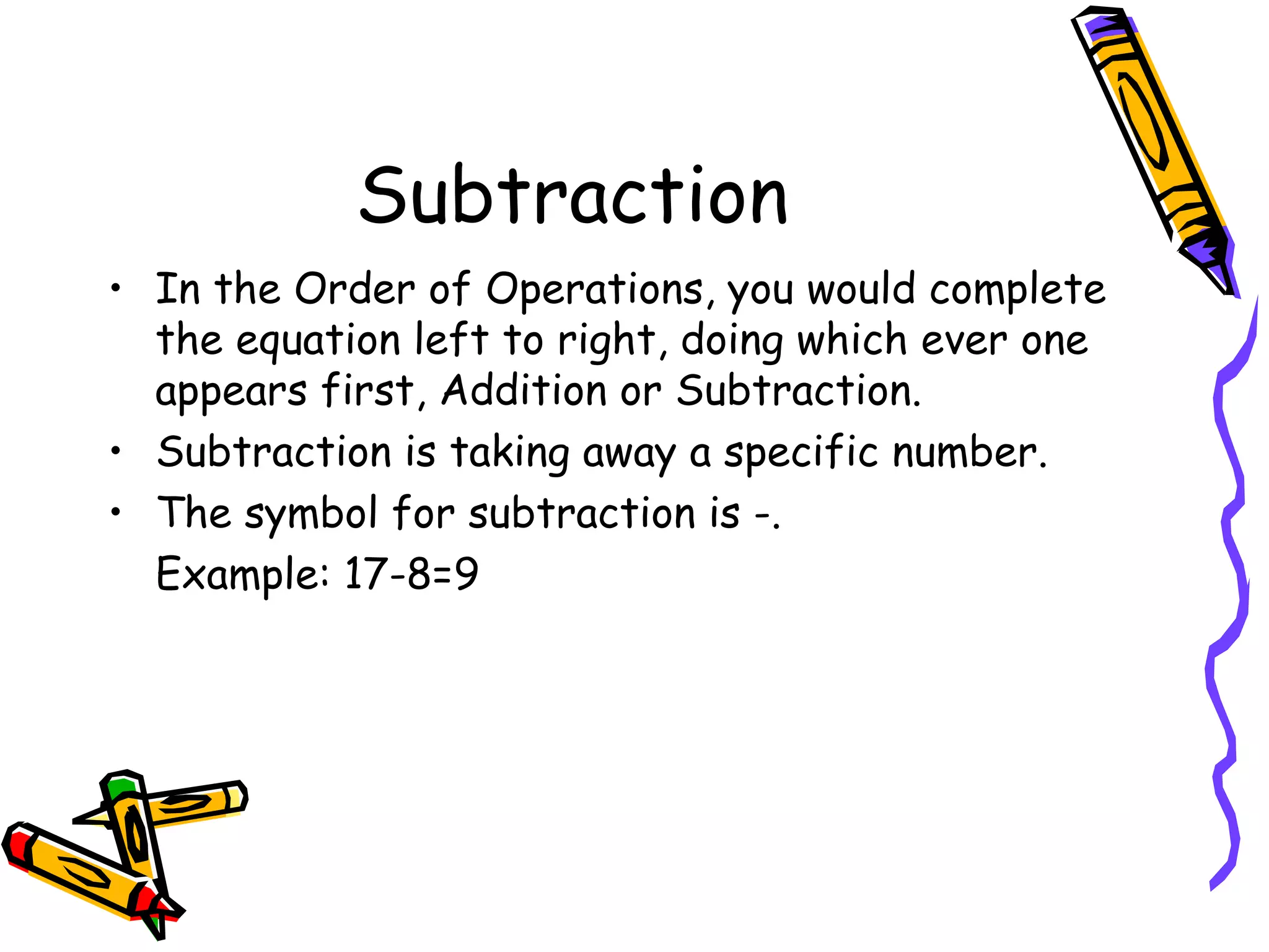 Subtraction In the Order of Operations, you would complete the equation left to right, doing which ever one appears first, Addition or Subtraction. Subtraction is taking away a specific number. The symbol for subtraction is -. Example: 17-8=9 