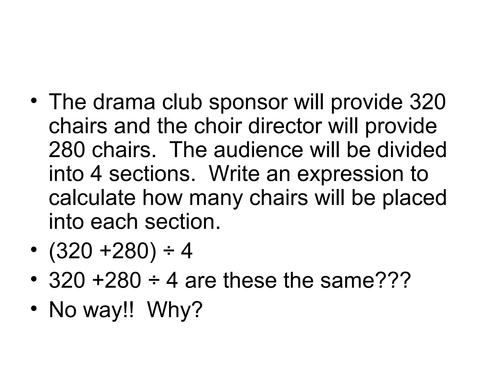 Grammar of mathematics
• The drama club sponsor will provide 320
  chairs and the choir director will provide
  280 chairs. The audience will be divided
  into 4 sections. Write an expression to
  calculate how many chairs will be placed
  into each section.
• (320 +280) ÷ 4
• 320 +280 ÷ 4 are these the same???
• No way!! Why?
 