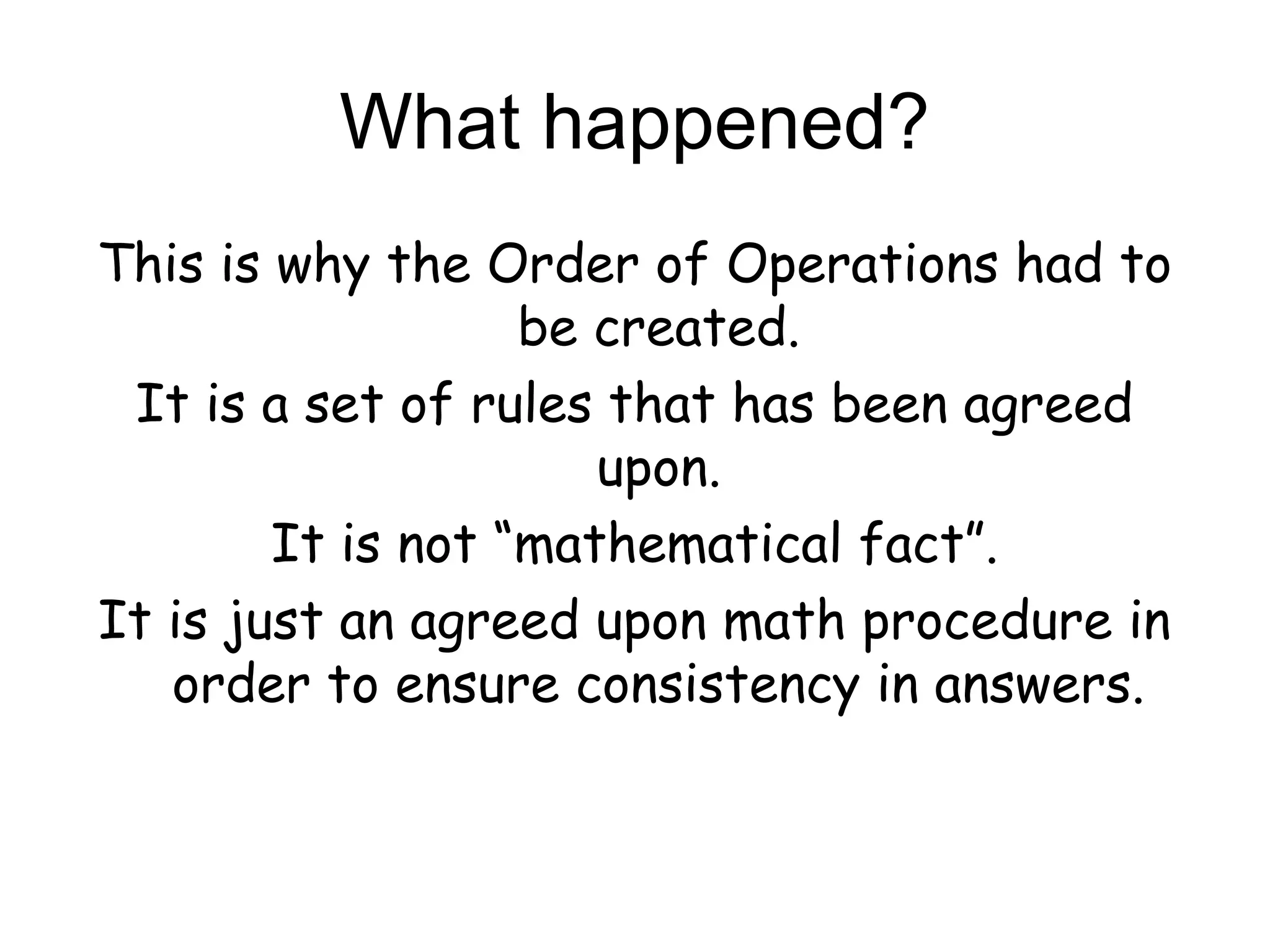 What happened?
This is why the Order of Operations had to
                   be created.
 It is a set of rules that has been agreed
                      upon.
        It is not “mathematical fact”.
It is just an agreed upon math procedure in
   order to ensure consistency in answers.
 