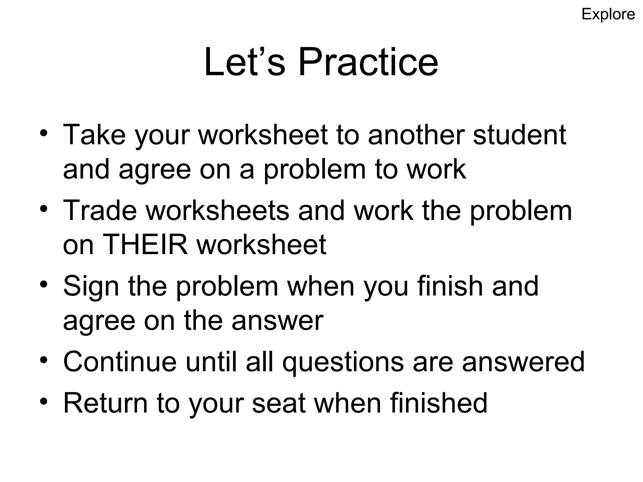 Explore


            Let’s Practice
• Take your worksheet to another student
  and agree on a problem to work
• Trade worksheets and work the problem
  on THEIR worksheet
• Sign the problem when you finish and
  agree on the answer
• Continue until all questions are answered
• Return to your seat when finished
 