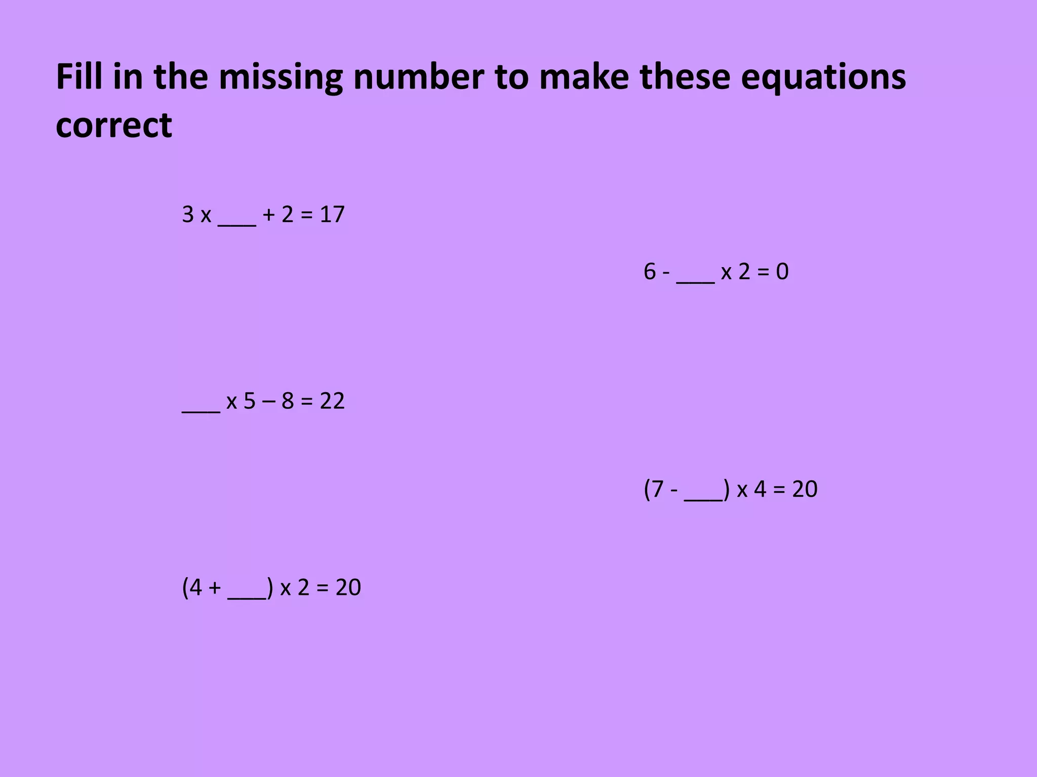 Fill in the missing number to make these equations
correct
3 x ___ + 2 = 17
6 - ___ x 2 = 0
___ x 5 – 8 = 22
(7 - ___) x 4 = 20
(4 + ___) x 2 = 20