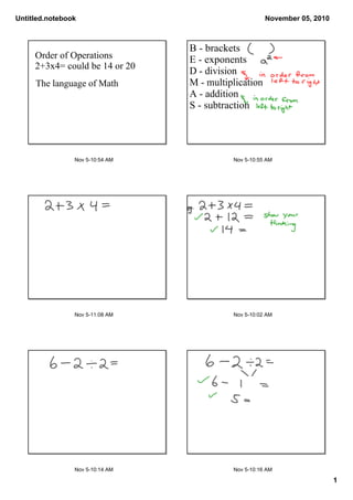 Untitled.notebook
1
November 05, 2010
Nov 510:54 AM
Order of Operations
2+3x4= could be 14 or 20
The language of Math
Nov 510:55 AM
B brackets
E exponents
D division
M multiplication
A addition
S subtraction
Nov 511:08 AM Nov 510:02 AM
Nov 510:14 AM Nov 510:16 AM