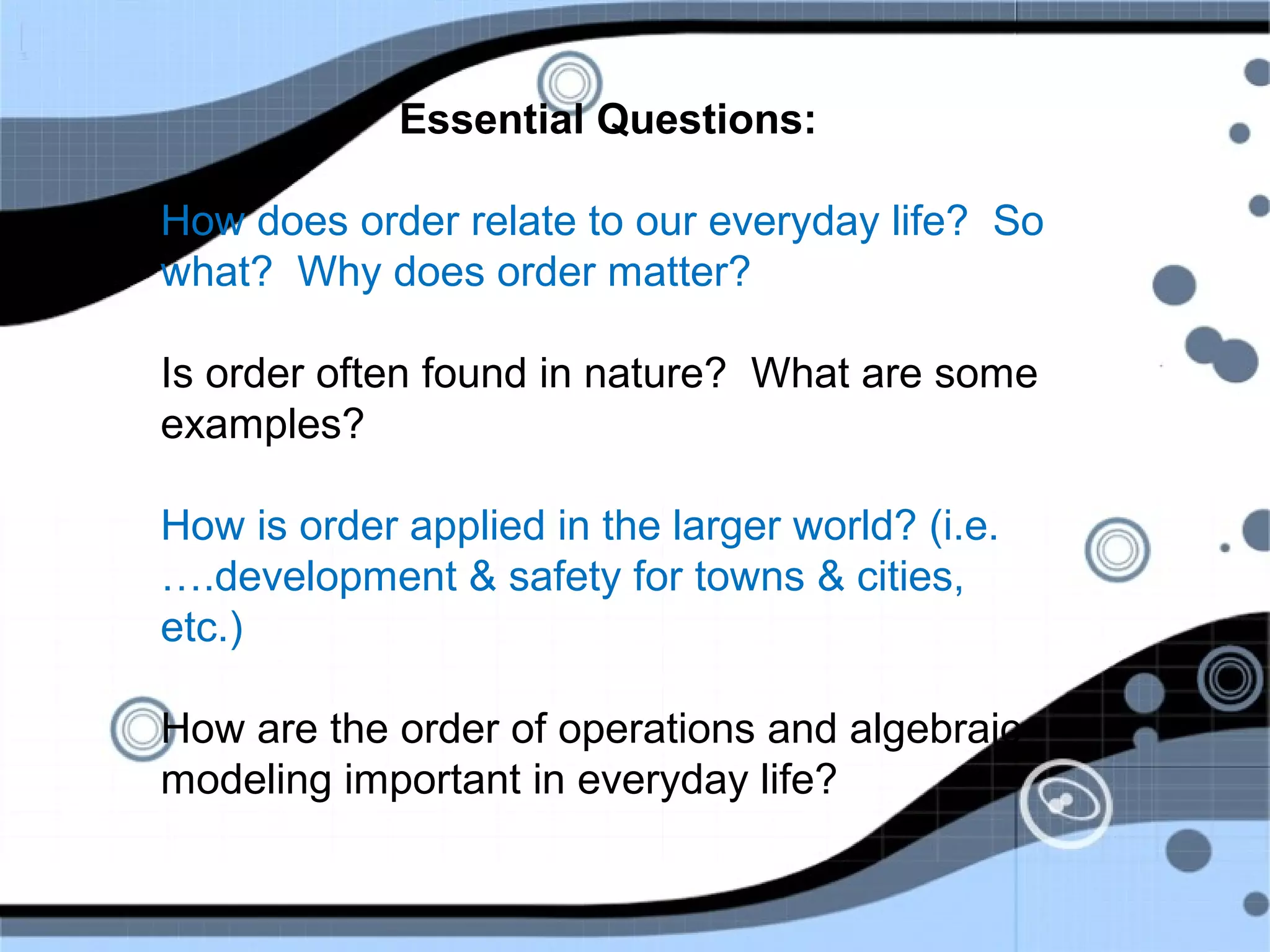 Essential Questions:
How does order relate to our everyday life? So
what? Why does order matter?
Is order often found in nature? What are some
examples?
How is order applied in the larger world? (i.e.
….development & safety for towns & cities,
etc.)
How are the order of operations and algebraic
modeling important in everyday life?
 