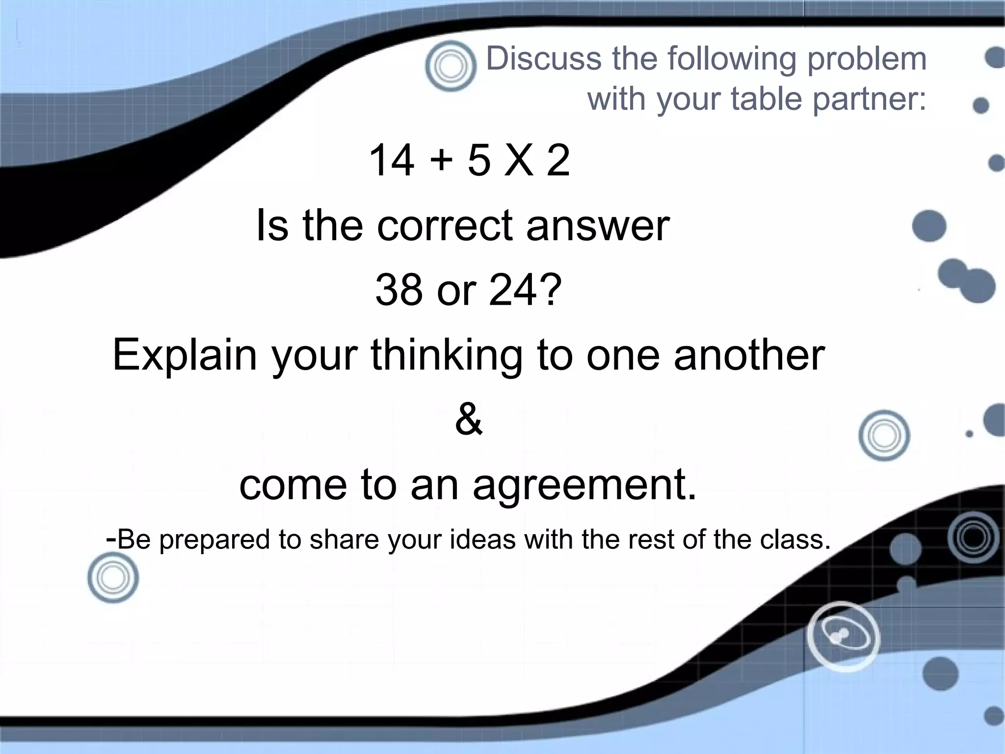 Discuss the following problem
with your table partner:
14 + 5 X 2
Is the correct answer
38 or 24?
Explain your thinking to one another
&
come to an agreement.
-Be prepared to share your ideas with the rest of the class.
 