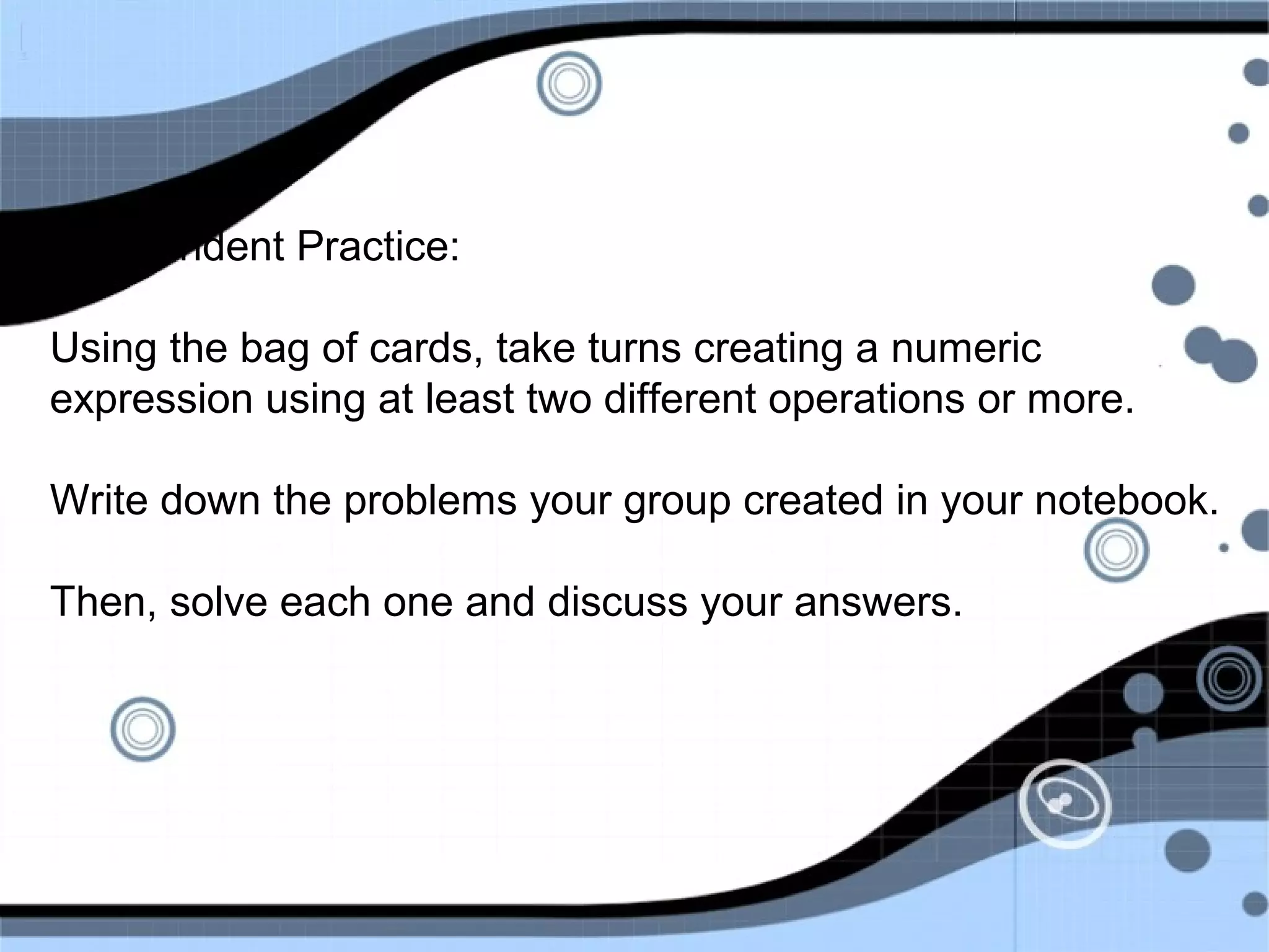 Independent Practice:
Using the bag of cards, take turns creating a numeric
expression using at least two different operations or more.
Write down the problems your group created in your notebook.
Then, solve each one and discuss your answers.
 