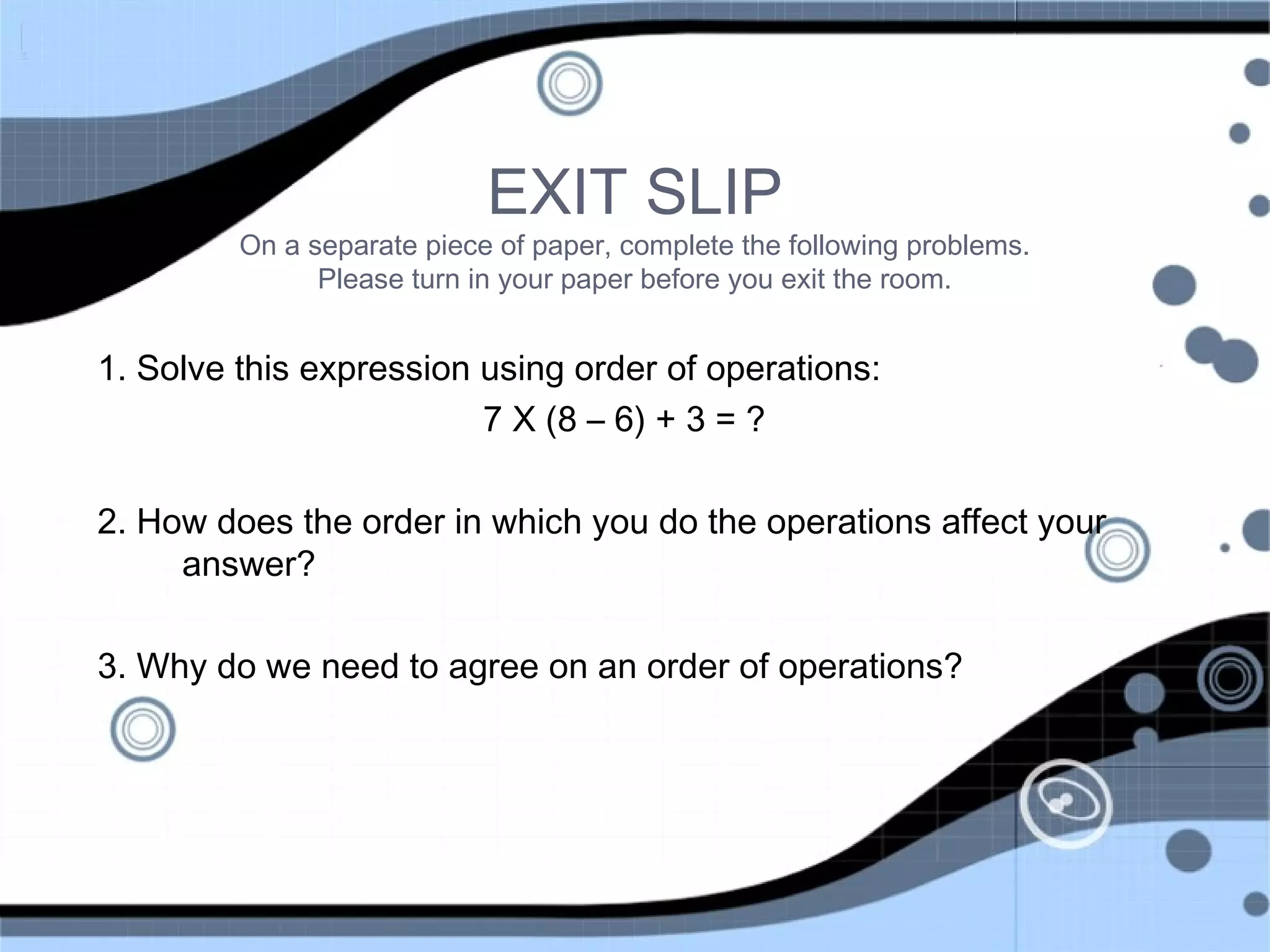EXIT SLIP
On a separate piece of paper, complete the following problems.
Please turn in your paper before you exit the room.
1. Solve this expression using order of operations:
7 X (8 – 6) + 3 = ?
2. How does the order in which you do the operations affect your
answer?
3. Why do we need to agree on an order of operations?
 