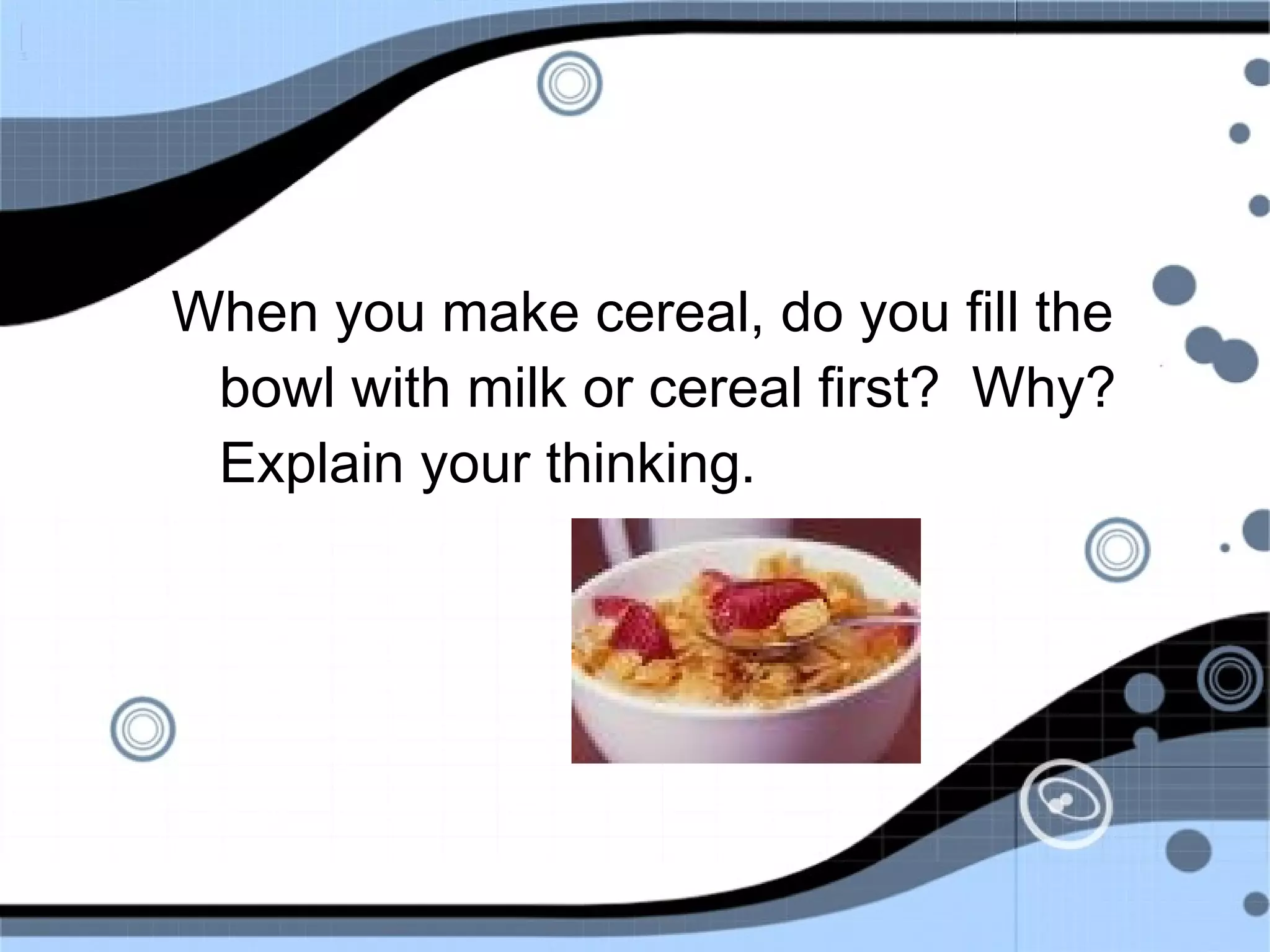 When you make cereal, do you fill the
bowl with milk or cereal first? Why?
Explain your thinking.
 