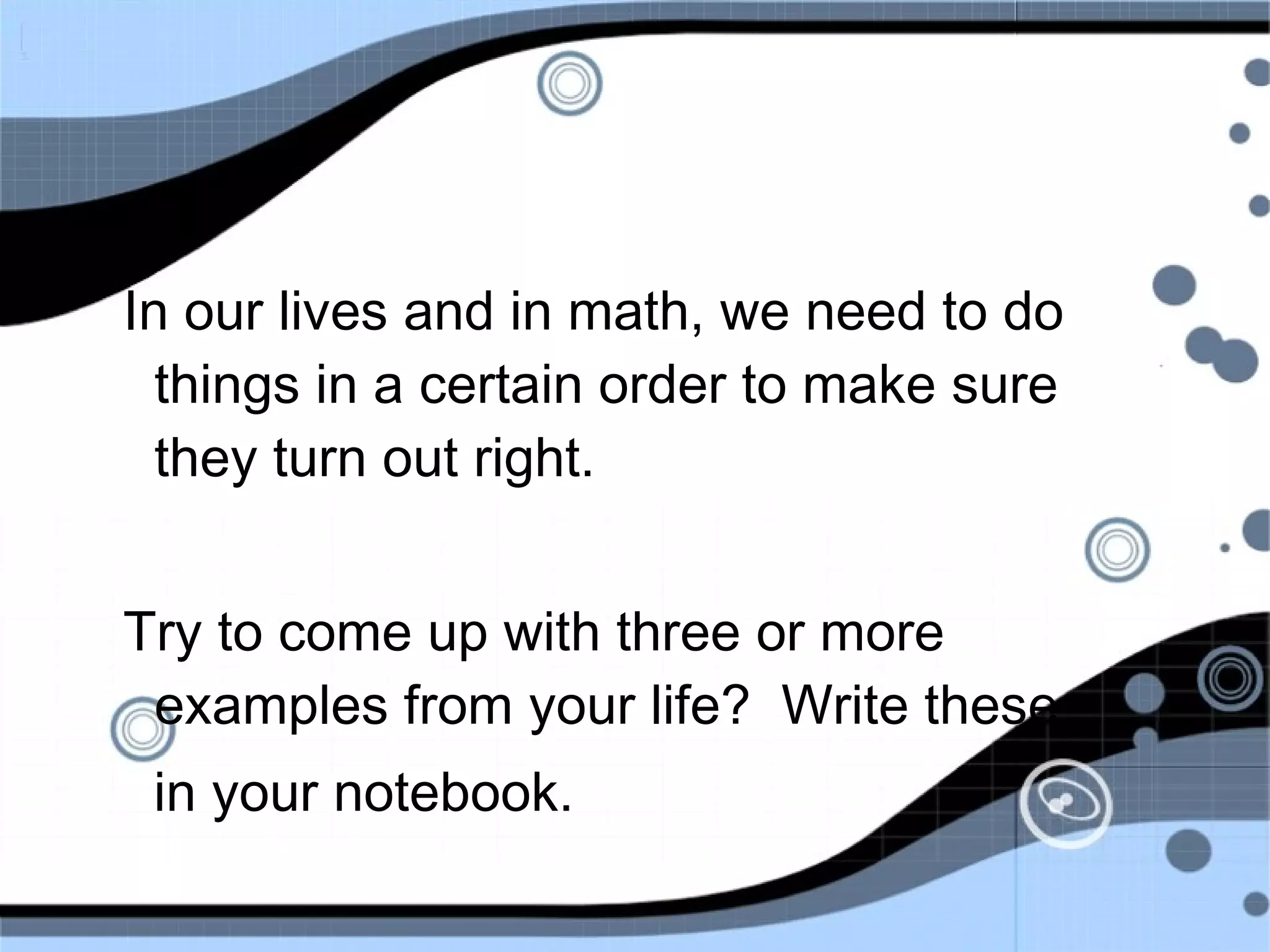 In our lives and in math, we need to do
things in a certain order to make sure
they turn out right.
Try to come up with three or more
examples from your life? Write these
in your notebook.
 