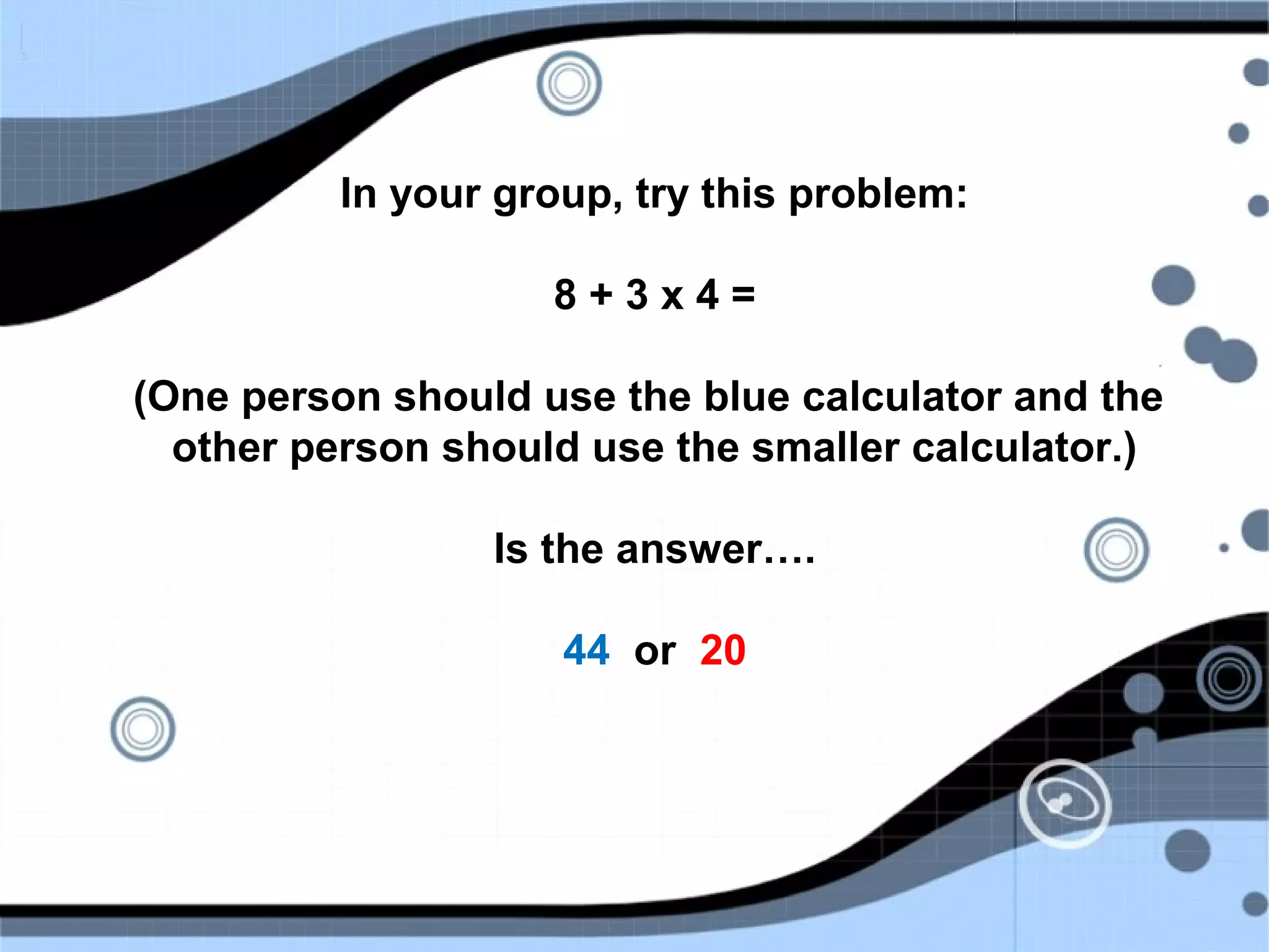 In your group, try this problem:
8 + 3 x 4 =
(One person should use the blue calculator and the
other person should use the smaller calculator.)
Is the answer….
44 or 20
 