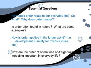 Essential Questions:
How does order relate to our everyday life? So
what? Why does order matter?
Is order often found in nature? What are some
examples?
How is order applied in the larger world? (i.e.
….development & safety for towns & cities,
etc.)
How are the order of operations and algebraic
modeling important in everyday life?
 