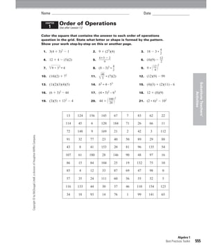 Name                                                                    Date

                                                                            CHAPTER
                                                                                      Order of Operations
                                                                                1     Use after Lesson 1.2

                                                                          Color the square that contains the answer to each order of operations
                                                                          question in the grid. State what letter or shape is formed by the pattern.
                                                                          Show your work step-by-step on this or another page.
                                                                                                                                                           4
                                                                           1. 3(4 1 3)2 2 1                      2. 9 1 (23)(4)               3. 18 2 3        }
                                                                                                                                                           2
                                                                                                                    4•522                                  12
                                                                           4. 12 1 4 2 (5)(2)                    5. }                         6. (4)(9) 2 }
                                                                                                                      9                                    2
                                                                                    }
                                                                                                                                                      12 2
                                                                           7.   Ï9 + 33 • 4                      8. (8 – 3)2
                                                                                                                               4
                                                                                                                               }
                                                                                                                               2
                                                                                                                                              9. 9    }
                                                                                                                                                       4 1 2
                                                                                                                    Î48
                                                                                                                      }
                                                                          10. (14)(2) 1 72                   11.      }     (7)(2)           12. (12)(9) 2 99
                                                                                                                     3




                                                                                                                                                                                                Substitute Teachers’
                                                                          13. (1)(2)(3)(4)(5)                14. 62       4253               15. (4)(3) 1 (2)(11) – 6

                                                                          16. (6 1 3)2 2 44                  17. (4       5)2 – 63           18. 12 1 (8)(9)




                                                                                                                                                                                                     Activities
                                                                                                                            100 2
                                                                          19. (3)(5) 1 132 2 4               20.     44 1 1 } 2
                                                                                                                            20
                                                                                                                                             21. (2       6)2 2 102



                                                                                              13     124     156      145        67    7    83       62        22

                                                                                              114     45     6        120        184   71   26       66        11

                                                                                              72     148     9        169        21    2    42        3        112
Copyright © by McDougal Littell, a division of Houghton Mifﬂin Company.




                                                                                              91      32     77        23        40    50   89       29        88

                                                                                              43       8     41       153        20    81   96      135        54

                                                                                              107     61     180       28        146   90   48       97        16

                                                                                              86      15     84       104        25    19   132      75        10

                                                                                              85       4     12        33        87    69   47       98            0

                                                                                              57      35     24       111        60    56   55       52            5

                                                                                              116    133     44        30        37    46   110     154        123

                                                                                              34      18     93        14        76    1    99      141        65




                                                                                                                                                                                  Algebra 1
                                                                                                                                                                       Best Practices Toolkit   555
 