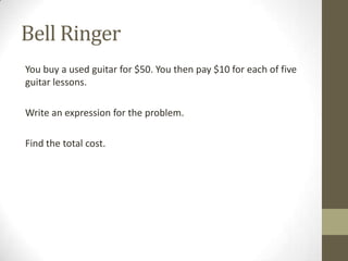 Bell Ringer
You buy a used guitar for $50. You then pay $10 for each of five
guitar lessons.
Write an expression for the problem.
Find the total cost.
 