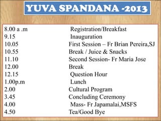 YUVA SPANDANA -2013
8.00 a .m
9.15
10.05
10.55
11.10
12.00
12.15
1.00p.m
2.00
3.45
4.00
4.50

Registration/Breakfast
Inauguration
First Session – Fr Brian Pereira,SJ
Break / Juice & Snacks
Second Session- Fr Maria Jose
Break
Question Hour
Lunch
Cultural Program
Concluding Ceremony
Mass- Fr Japamalai,MSFS
Tea/Good Bye

 