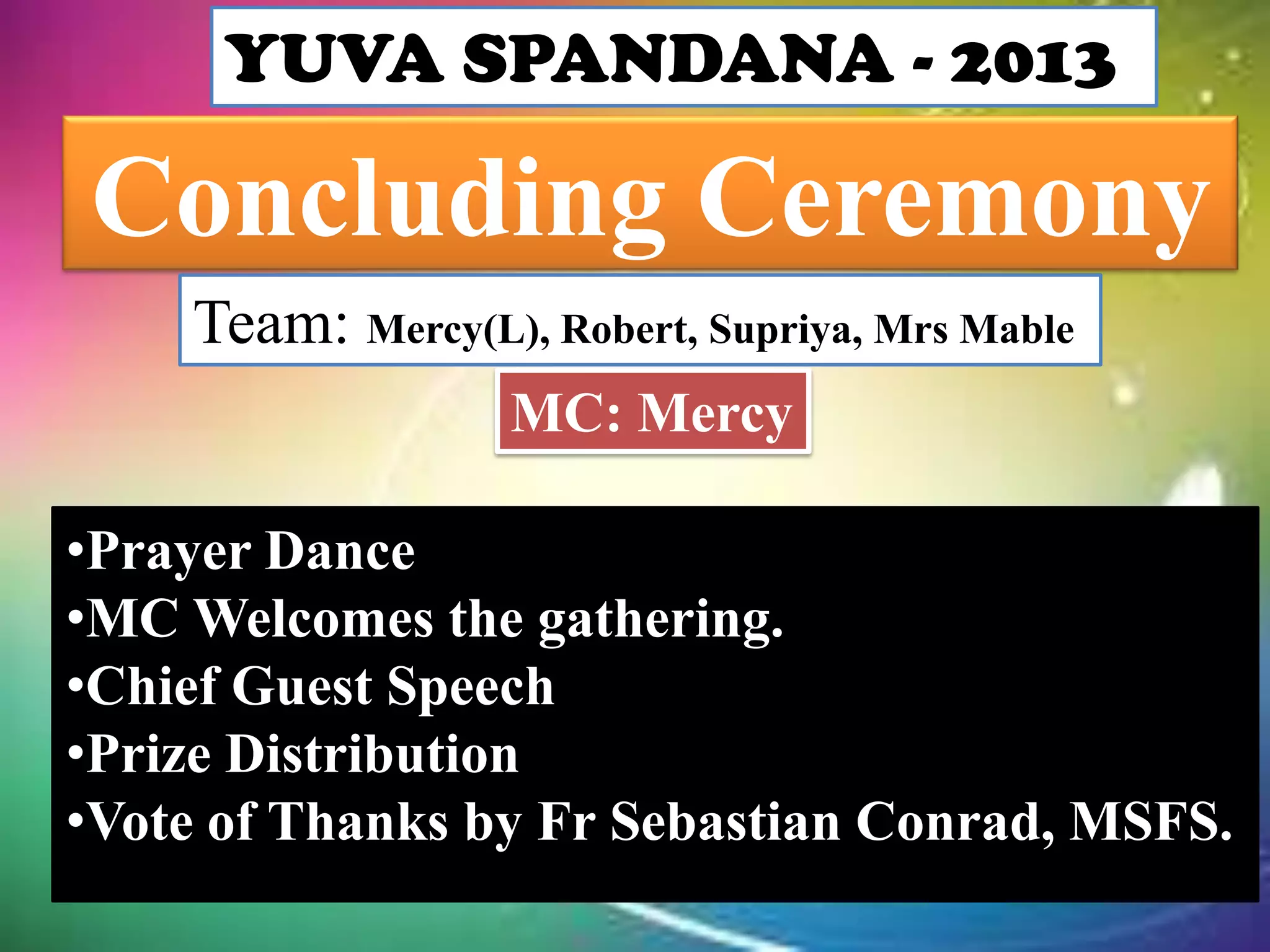 YUVA SPANDANA - 2013
Concluding Ceremony
Team: Mercy(L), Robert, Supriya, Mrs Mable
MC: Mercy
•Prayer Dance
•MC Welcomes the gathering.
•Chief Guest Speech
•Prize Distribution
•Vote of Thanks by Fr Sebastian Conrad, MSFS.