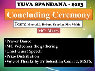 YUVA SPANDANA - 2013

Concluding Ceremony
Team: Mercy(L), Robert, Supriya, Mrs Mable
MC: Mercy

•Prayer Dance
•MC Welcomes the gathering.
•Chief Guest Speech
•Prize Distribution
•Vote of Thanks by Fr Sebastian Conrad, MSFS.

 